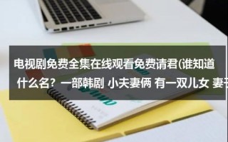 电视剧免费全集在线观看免费请君(谁知道 什么名？一部韩剧 小夫妻俩 有一双儿女 妻子得了绝症 丈夫的女职员在他们家帮忙)（请君电视剧讲的什么）