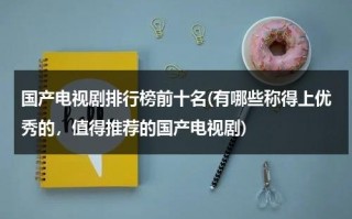 国产电视剧排行榜前十名(有哪些称得上优秀的，值得推荐的国产电视剧)（国产电视剧排名前10名）