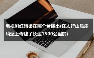 电视剧红旗渠在哪个台播出(在太行山悬崖峭壁上修建了长达1500公里的)