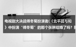 电视剧大决战傅冬菊扮演者(《北平战与和》中扮演“傅冬菊”的那个张琳结婚了吗？那她的丈夫是谁？如果她还没有结婚，那她未婚夫是谁)（大决战傅冬菊的配音演员是谁）