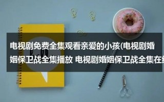 电视剧免费全集观看亲爱的小孩(电视剧婚姻保卫战全集播放 电视剧婚姻保卫战全集在线观看 婚姻保卫战全集高清下载)（亲爱的小孩1）