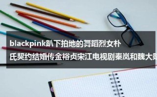 blackpink趴下拍地的舞蹈烈女朴氏契约结婚传金裕贞宋江电视剧秦岚和魏大勋分手了吗（金智秀朴灿烈同框）