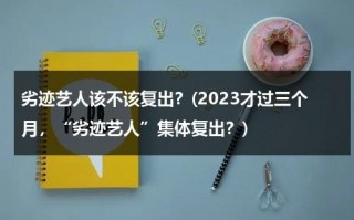 劣迹艺人该不该复出？(2023才过三个月，“劣迹艺人”集体复出？)（劣迹艺人复出新规）