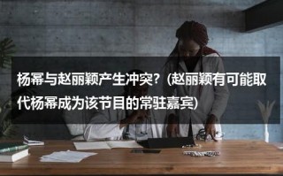 杨幂与赵丽颖产生冲突？(赵丽颖有可能取代杨幂成为该节目的常驻嘉宾)（杨幂和赵丽颖什么关系?）