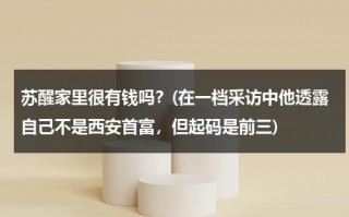 苏醒家里很有钱吗？(在一档采访中他透露自己不是西安首富，但起码是前三)（苏醒是陕西人吗）