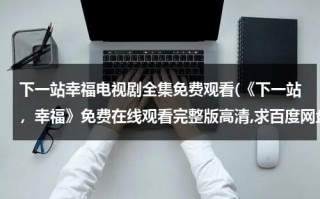 下一站幸福电视剧全集免费观看(《下一站，幸福》免费在线观看完整版高清,求百度网盘资源)（下一站幸福在线观看免费完整版策驰）