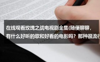 在线观看玫瑰之战电视剧全集(随便聊聊，有什么好听的歌和好看的电影吗？那种很流行的。)（玫瑰之战电视剧出品方）