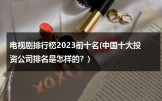 电视剧排行榜2023前十名(中国十大投资公司排名是怎样的？)（投资电视剧有哪些）