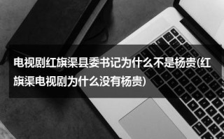 电视剧红旗渠县委书记为什么不是杨贵(红旗渠电视剧为什么没有杨贵)