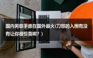 国内男歌手谁在国外最火(刀郎的入围有没有让你很惊喜呢？)（海外男歌手）