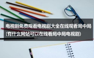 电视剧免费观看电视剧大全在线观看局中局(有什么网站可以在线看局中局电视剧)（电视剧局中局正规免费观看）