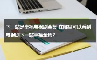 下一站是幸福电视剧全集 在哪里可以看到电视剧下一站幸福全集？（下一站是幸福完整版电视剧）