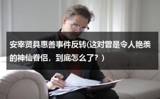 安宰贤具惠善事件反转(这对曾是令人艳羡的神仙眷侣，到底怎么了？)（安宰贤具惠善到底咋回事）