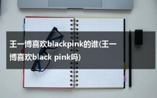 王一博喜欢blackpink的谁(王一博喜欢black pink吗)（王一博喜欢黑色还是白色衣服）