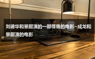 刘德华和景甜演的一部怪兽的电影~成龙和景甜演的电影（刘德华给景甜当配角）