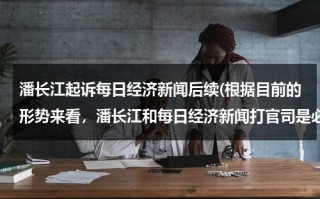 潘长江起诉每日经济新闻后续(根据目前的形势来看，潘长江和每日经济新闻打官司是必然趋势)（潘长江事件再度升级）