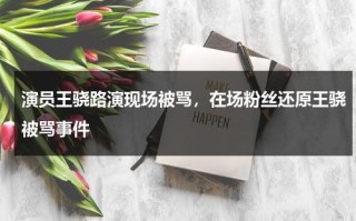 演员王骁路演现场被骂，在场粉丝还原王骁被骂事件