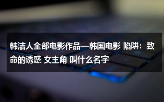 韩洁人全部电影作品—韩国电影 陷阱：致命的诱惑 女主角 叫什么名字（韩洁是谁）