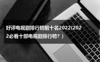 好评电视剧排行榜前十名2022(2022必看十部电视剧排行榜？)（好评电视剧推荐）