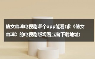 倩女幽魂电视剧哪个app能看(求《倩女幽魂》的电视剧版观看或者下载地址)（倩女幽魂2003版电视剧在哪里看）