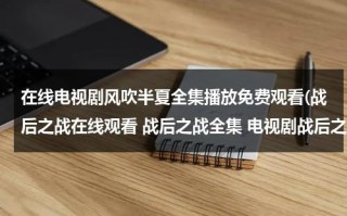 在线电视剧风吹半夏全集播放免费观看(战后之战在线观看 战后之战全集 电视剧战后之战 在线观看)（风电视剧免费观看全集）