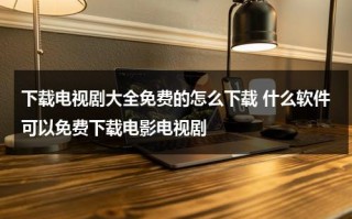 下载电视剧大全免费的怎么下载 什么软件可以免费下载电影电视剧（免费下载电视的网站有哪些）