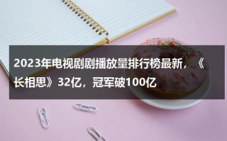 2023年电视剧剧播放量排行榜最新，《长相思》32亿，冠军破100亿