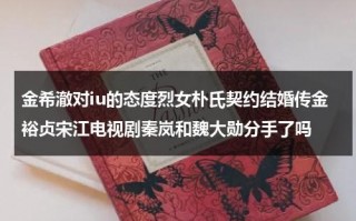 金希澈对iu的态度烈女朴氏契约结婚传金裕贞宋江电视剧秦岚和魏大勋分手了吗（朴秀珍金希澈）