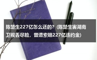 陈楚生227亿怎么还的？(陈楚生害湖南卫视丢尽脸，曾遭索赔227亿违约金)（陈楚生最近）