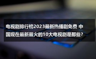 电视剧排行榜2023最新热播剧免费 中国现在最新最火的10大电视剧是那些？（电视剧最新热度榜）