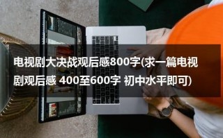 电视剧大决战观后感800字(求一篇电视剧观后感 400至600字 初中水平即可)（大决战影视观后感）