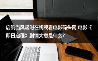 启航当风起时在线观看电影码头网 电影《即日启程》剧情大意是什么？