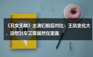 《丑女无敌》主演们前后对比：王凯变化大，没想到辛芷蕾居然在里面