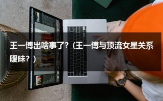 王一博出啥事了？(王一博与顶流女星关系暧昧？)（和王一博什么关系）