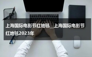 上海国际电影节红地毯__上海国际电影节红地毯2023年