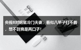 央视8对明星冷门夫妻，看似八竿子打不着，想不到竟是两口子！