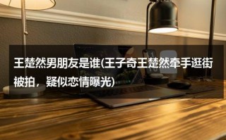 王楚然男朋友是谁(王子奇王楚然牵手逛街被拍，疑似恋情曝光)（王子奇 王楚然合作）