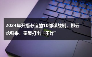 2024年开播必追的10部谍战剧，柳云龙归来，秦昊打出“王炸”