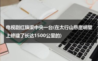 电视剧红旗渠中央一台(在太行山悬崖峭壁上修建了长达1500公里的)