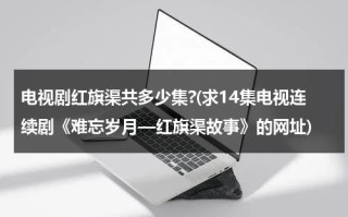 电视剧红旗渠共多少集?(求14集电视连续剧《难忘岁月—红旗渠故事》的网址)