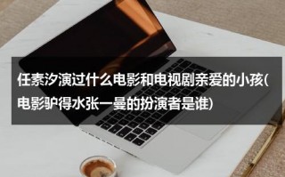 任素汐演过什么电影和电视剧亲爱的小孩(电影驴得水张一曼的扮演者是谁)（任素汐演的一个特感人的电影）