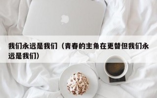 我们永远是我们（青春的主角在更替但我们永远是我们）