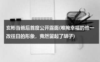 玄彬当爸后首度公开露面(难掩幸福的他一改往日的形象，竟然留起了胡子)（玄彬私下什么样）