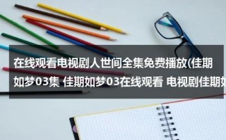 在线观看电视剧人世间全集免费播放(佳期如梦03集 佳期如梦03在线观看 电视剧佳期如梦04集 电视剧佳期如梦04高清全集观看优酷土豆)（佳期如梦电视剧西瓜影视）