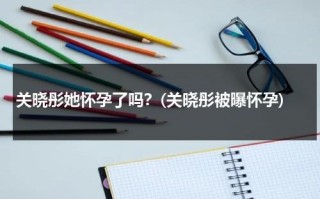 关晓彤她怀孕了吗？(关晓彤被曝怀孕)（关晓彤怀过孕吗?）