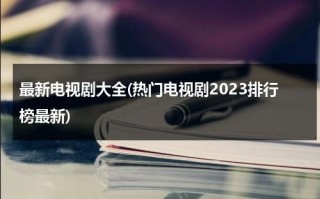 最新电视剧大全(热门电视剧2023排行榜最新)（最新电视剧-最新热门电视剧）