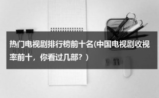 热门电视剧排行榜前十名(中国电视剧收视率前十，你看过几部？)（热播电视剧收视率前三名）