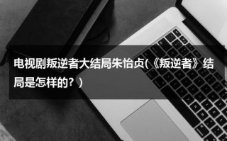 电视剧叛逆者大结局朱怡贞(《叛逆者》结局是怎样的？)（叛逆者大结局朱怡贞到底死了没有）