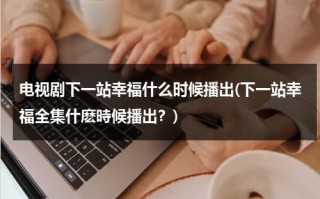 电视剧下一站幸福什么时候播出(下一站幸福全集什麽時候播出？)（电视剧下一站幸福一共多少集）