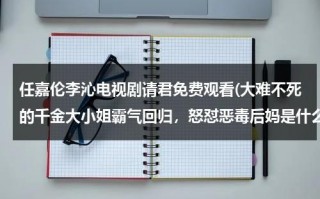 任嘉伦李沁电视剧请君免费观看(大难不死的千金大小姐霸气回归，怒怼恶毒后妈是什么电视剧)（请君阵容电视剧）